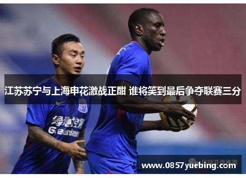 江苏苏宁与上海申花激战正酣 谁将笑到最后争夺联赛三分