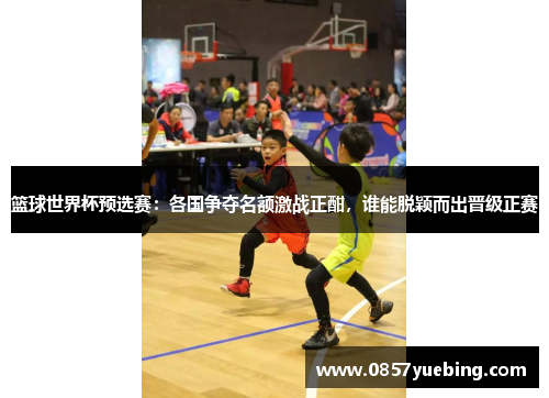 篮球世界杯预选赛：各国争夺名额激战正酣，谁能脱颖而出晋级正赛