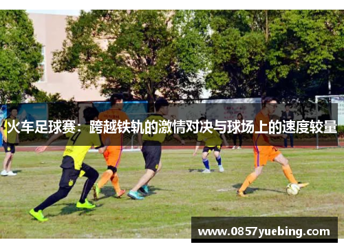 火车足球赛：跨越铁轨的激情对决与球场上的速度较量