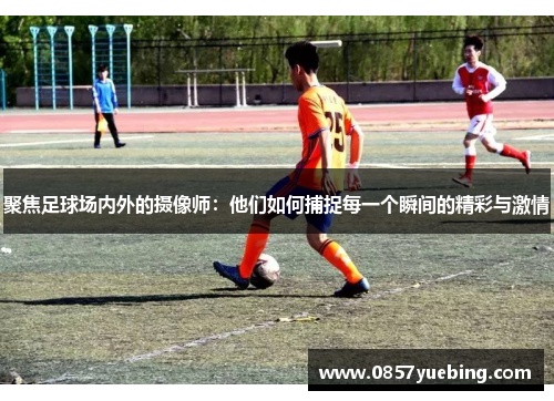 聚焦足球场内外的摄像师：他们如何捕捉每一个瞬间的精彩与激情