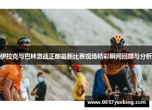 伊拉克与巴林激战正酣最新比赛现场精彩瞬间回顾与分析