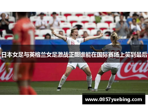 日本女足与英格兰女足激战正酣谁能在国际赛场上笑到最后