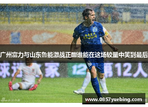 广州富力与山东鲁能激战正酣谁能在这场较量中笑到最后
